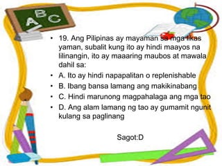 • 19. Ang Pilipinas ay mayaman sa mga likas
yaman, subalit kung ito ay hindi maayos na
lilinangin, ito ay maaaring maubos at mawala
dahil sa:
• A. Ito ay hindi napapalitan o replenishable
• B. Ibang bansa lamang ang makikinabang
• C. Hindi marunong magpahalaga ang mga tao
• D. Ang alam lamang ng tao ay gumamit ngunit
kulang sa paglinang
Sagot:D
 