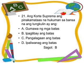• 21. Ang Korte Suprema ang
pinakamataas na hukuman sa bansa
na ang tungkulin ay ang:
• A. Gumawa ng mga batas
• B. Ipagtibay ang batas
• C. Pangalagaan ang batas
• D. Ipaliwanag ang batas
Sagot: B
 