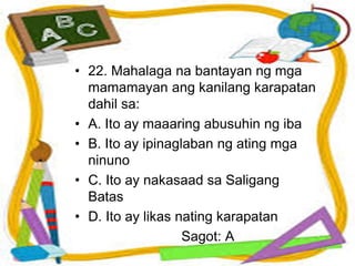 • 22. Mahalaga na bantayan ng mga
mamamayan ang kanilang karapatan
dahil sa:
• A. Ito ay maaaring abusuhin ng iba
• B. Ito ay ipinaglaban ng ating mga
ninuno
• C. Ito ay nakasaad sa Saligang
Batas
• D. Ito ay likas nating karapatan
Sagot: A
 