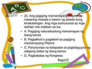• 23. Ang pagiging mamamayang Pilipino ay
maaaring mawala o bawiin ng estado kung
kinakailangan. Ang mga sumusunod ay mga
dahilan nito maliban sa isa.
• A. Pagiging naturalisadong mamamayan ng
ibang bansa
• B. Pagtalikod o pagtakwil sa pagiging
mamamayang Pilipino
• C. Panunumpa sa katapatan at pagtataguyod ng
saligang batas ng ibang bansa.
• D. Pagbabatas ng Kongreso
Sagot:D
 