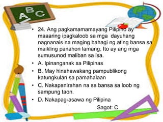 • 24. Ang pagkamamamayang Pilipino ay
maaaring ipagkaloob sa mga dayuhang
nagnanais na maging bahagi ng ating bansa sa
maikling panahon lamang. Ito ay ang mga
sumusunod maliban sa isa.
• A. Ipinanganak sa Pilipinas
• B. May hinahawakang pampublikong
katungkulan sa pamahalaan
• C. Nakapanirahan na sa bansa sa loob ng
sampung taon.
• D. Nakapag-asawa ng Pilipina
Sagot: C
 