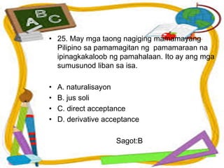 • 25. May mga taong nagiging mamamayang
Pilipino sa pamamagitan ng pamamaraan na
ipinagkakaloob ng pamahalaan. Ito ay ang mga
sumusunod liban sa isa.
• A. naturalisayon
• B. jus soli
• C. direct acceptance
• D. derivative acceptance
Sagot:B
 