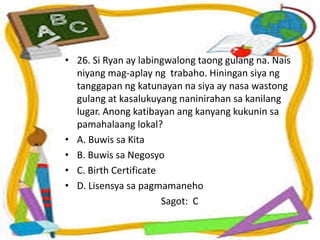 • 26. Si Ryan ay labingwalong taong gulang na. Nais
niyang mag-aplay ng trabaho. Hiningan siya ng
tanggapan ng katunayan na siya ay nasa wastong
gulang at kasalukuyang naninirahan sa kanilang
lugar. Anong katibayan ang kanyang kukunin sa
pamahalaang lokal?
• A. Buwis sa Kita
• B. Buwis sa Negosyo
• C. Birth Certificate
• D. Lisensya sa pagmamaneho
Sagot: C
 