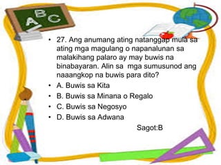 • 27. Ang anumang ating natanggap mula sa
ating mga magulang o napanalunan sa
malakihang palaro ay may buwis na
binabayaran. Alin sa mga sumusunod ang
naaangkop na buwis para dito?
• A. Buwis sa Kita
• B. Buwis sa Minana o Regalo
• C. Buwis sa Negosyo
• D. Buwis sa Adwana
Sagot:B
 