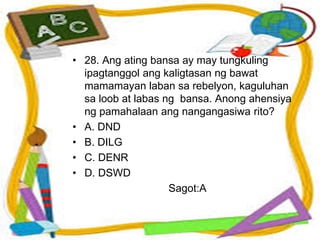 • 28. Ang ating bansa ay may tungkuling
ipagtanggol ang kaligtasan ng bawat
mamamayan laban sa rebelyon, kaguluhan
sa loob at labas ng bansa. Anong ahensiya
ng pamahalaan ang nangangasiwa rito?
• A. DND
• B. DILG
• C. DENR
• D. DSWD
Sagot:A
 