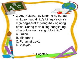• 2. Ang Palawan ay itinuring na bahagi
ng Luzon subalit ito'y binago ayon sa
mga pag-aaral at pinagtibay ng ating
batas. Saang malalaking pangkat ng
mga pulo isinama ang pulong ito?
A. Luzon
B. Mindanao
C. Panay at Leyte
D. Visayas
• Sagot: A
 