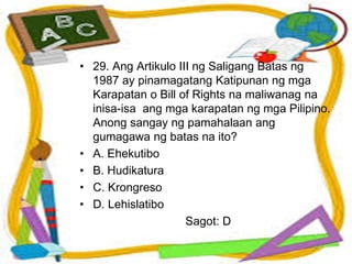 • 29. Ang Artikulo III ng Saligang Batas ng
1987 ay pinamagatang Katipunan ng mga
Karapatan o Bill of Rights na maliwanag na
inisa-isa ang mga karapatan ng mga Pilipino.
Anong sangay ng pamahalaan ang
gumagawa ng batas na ito?
• A. Ehekutibo
• B. Hudikatura
• C. Krongreso
• D. Lehislatibo
Sagot: D
 