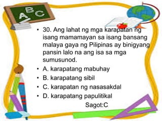 • 30. Ang lahat ng mga karapatan ng
isang mamamayan sa isang bansang
malaya gaya ng Pilipinas ay binigyang
pansin lalo na ang isa sa mga
sumusunod.
• A. karapatang mabuhay
• B. karapatang sibil
• C. karapatan ng nasasakdal
• D. karapatang papulitikal
Sagot:C
 