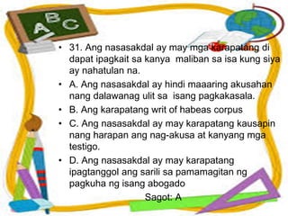• 31. Ang nasasakdal ay may mga karapatang di
dapat ipagkait sa kanya maliban sa isa kung siya
ay nahatulan na.
• A. Ang nasasakdal ay hindi maaaring akusahan
nang dalawanag ulit sa isang pagkakasala.
• B. Ang karapatang writ of habeas corpus
• C. Ang nasasakdal ay may karapatang kausapin
nang harapan ang nag-akusa at kanyang mga
testigo.
• D. Ang nasasakdal ay may karapatang
ipagtanggol ang sarili sa pamamagitan ng
pagkuha ng isang abogado
Sagot: A
 