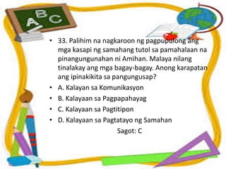 • 33. Palihim na nagkaroon ng pagpupulong ang
mga kasapi ng samahang tutol sa pamahalaan na
pinangungunahan ni Amihan. Malaya nilang
tinalakay ang mga bagay-bagay. Anong karapatan
ang ipinakikita sa pangungusap?
• A. Kalayan sa Komunikasyon
• B. Kalayaan sa Pagpapahayag
• C. Kalayaan sa Pagtitipon
• D. Kalayaan sa Pagtatayo ng Samahan
Sagot: C
 