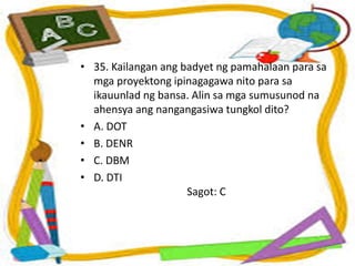 • 35. Kailangan ang badyet ng pamahalaan para sa
mga proyektong ipinagagawa nito para sa
ikauunlad ng bansa. Alin sa mga sumusunod na
ahensya ang nangangasiwa tungkol dito?
• A. DOT
• B. DENR
• C. DBM
• D. DTI
Sagot: C
 