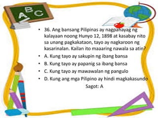 • 36. Ang bansang Pilipinas ay nagpahayag ng
kalayaan noong Hunyo 12, 1898 at kasabay nito
sa unang pagkakataon, tayo ay nagkaroon ng
kasarinalan. Kailan ito maaaring nawala sa atin?
• A. Kung tayo ay sakupin ng ibang bansa
• B. Kung tayo ay papanig sa ibang bansa
• C. Kung tayo ay mawawalan ng pangulo
• D. Kung ang mga Pilipino ay hindi magkakasundo
Sagot: A
 