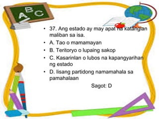 • 37. Ang estado ay may apat na katangian
maliban sa isa.
• A. Tao o mamamayan
• B. Teritoryo o lupaing sakop
• C. Kasarinlan o lubos na kapangyarihan
ng estado
• D. Iisang partidong namamahala sa
pamahalaan
Sagot: D
 