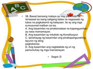 • 38. Bawat bansang malaya ay may panimula na
isinasaad sa isang saligang batas na nagsasabi ng
lubos na pagkakamit ng kalayaan. Ito ay ang mga
sumusunod maliban sa isa.
A. Ang kasarinlan na pinakamataas na kapangyarihan
ay nasa mamamayan.
B. Ang kasarinlan ay iniluklok ng Konstitusyon
C. Ipinahayag ng kasarinlan ang pinakapangunahing
layunin ng ating
pagkabansa
D. Ang kasarinlan ang nagtatakda ng uri ng
pamumuhay ng mga mamamayan
• Sagot: D
 