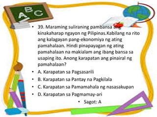 • 39. Maraming suliraning pambansa ang
kinakaharap ngayon ng Pilipinas.Kabilang na rito
ang kalagayan pang-ekonomiya ng ating
pamahalaan. Hindi pinapayagan ng ating
pamahalaan na makialam ang ibang bansa sa
usaping ito. Anong karapatan ang pinairal ng
pamahalaan?
• A. Karapatan sa Pagsasarili
• B. Karapatan sa Pantay na Pagkilala
• C. Karapatan sa Pamamahala ng nasasakupan
• D. Karapatan sa Pagmamay-ari
• Sagot: A
 