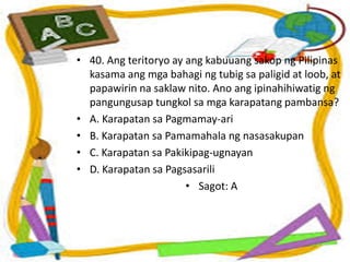 • 40. Ang teritoryo ay ang kabuuang sakop ng Pilipinas
kasama ang mga bahagi ng tubig sa paligid at loob, at
papawirin na saklaw nito. Ano ang ipinahihiwatig ng
pangungusap tungkol sa mga karapatang pambansa?
• A. Karapatan sa Pagmamay-ari
• B. Karapatan sa Pamamahala ng nasasakupan
• C. Karapatan sa Pakikipag-ugnayan
• D. Karapatan sa Pagsasarili
• Sagot: A
 