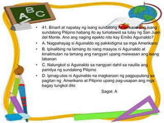 • 41. Binaril at napatay ng isang sundalong Amerikano ang isang
sundalong Pilipino habang ito ay tumatawid sa tulay ng San Juan
del Monte. Ano ang naging epekto nito kay Emilio Aguinaldo?
• A. Nagpahayag si Aguinaldo ng pakikidigma sa mga Amerikano
• B. Ipinalibing na lamang ito nang maayos ni Aguinaldo at
kinalimutan na lamang ang nangyari upang maiwasan ang isang
labanan
• C. Nalungkot si Aguinaldo sa nangyari dahil sa naulila ang
pamilya ng sundalong Pilipino
• D. Ipinag-utos ni Aguinaldo na magkaroon ng pagpupulong sa
pagitan ng Amerikano at Pilipino upang pag-usapan ang mga
bagay tungkol dito
Sagot: A
 