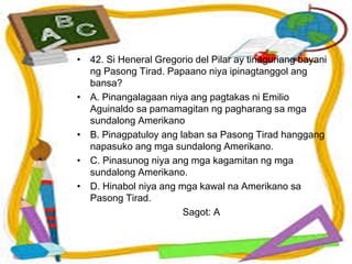 • 42. Si Heneral Gregorio del Pilar ay tinaguriang bayani
ng Pasong Tirad. Papaano niya ipinagtanggol ang
bansa?
• A. Pinangalagaan niya ang pagtakas ni Emilio
Aguinaldo sa pamamagitan ng pagharang sa mga
sundalong Amerikano
• B. Pinagpatuloy ang laban sa Pasong Tirad hanggang
napasuko ang mga sundalong Amerikano.
• C. Pinasunog niya ang mga kagamitan ng mga
sundalong Amerikano.
• D. Hinabol niya ang mga kawal na Amerikano sa
Pasong Tirad.
Sagot: A
 