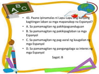 • 43. Paano ipinamalas ni Lapu-Lapu ang kanyang
kagitingan laban sa mga mapanakop na Espanyol?
• A. Sa pamamagitan ng pakikipagsanduguan
• B. Sa pamamagitan ng pakikipaglaban sa mga
Espanyol
• C. Sa pamamagitan ng pag-aaral ng kaugalian ng
mga Espanyol
• D. Sa pamamagitan ng pangangalaga sa interes ng
mga Espanyol
Sagot: B
 