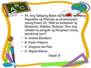 • 44. Ang Saligang Batas ng Malolos ng unang
Republika ng Pilipinas ay pinasinayaan
noong Enero 23, 1899 sa simbahan ng
Barasoain, Malolos, Bulacan. Sino ang
nahalal na pangulo ng Kongreso noong
panahong iyon?
• A. Andres Bonifacio
• B. Pedro Paterno
• C. Gregorio del Pilar
• D. Miguel Malvar
Sagot: B
 