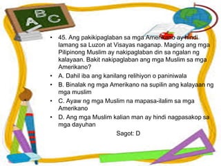 • 45. Ang pakikipaglaban sa mga Amerikano ay hindi
lamang sa Luzon at Visayas naganap. Maging ang mga
Pilipinong Muslim ay nakipaglaban din sa ngalan ng
kalayaan. Bakit nakipaglaban ang mga Muslim sa mga
Amerikano?
• A. Dahil iba ang kanilang relihiyon o paniniwala
• B. Binalak ng mga Amerikano na supilin ang kalayaan ng
mga muslim
• C. Ayaw ng mga Muslim na mapasa-ilalim sa mga
Amerikano
• D. Ang mga Muslim kalian man ay hindi nagpasakop sa
mga dayuhan
Sagot: D
 