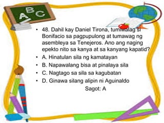 • 48. Dahil kay Daniel Tirona, tumiwalag si
Bonifacio sa pagpupulong at tumawag ng
asembleya sa Tenejeros. Ano ang naging
epekto nito sa kanya at sa kanyang kapatid?
• A. Hinatulan sila ng kamatayan
• B. Napawalang bisa at pinalaya sila
• C. Nagtago sa sila sa kagubatan
• D. Ginawa silang alipin ni Aguinaldo
Sagot: A
 