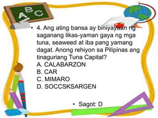 • 4. Ang ating bansa ay biniyayaan ng
saganang likas-yaman gaya ng mga
tuna, seaweed at iba pang yamang
dagat. Anong rehiyon sa Pilipinas ang
tinaguriang Tuna Capital?
A. CALABARZON
B. CAR
C. MIMARO
D. SOCCSKSARGEN
• Sagot: D
 