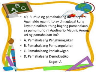 • 49. Bumuo ng pamahalaang diktatoryal si
Aguinaldo ngunit ito ay di nagtagal kung
kaya't pinalitan ito ng bagong pamahalaan
sa pamumuno ni Apolinario Mabini. Anong
uri ng pamahalaan ito?
• A. Pamahalaang Panghimagsikan
• B. Pamahalaang Pampanguluhan
• C. Pamahalaang Panlalawigan
• D. Pamahalaang Demokratiko
Sagot: A
 