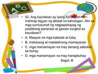 • 52. Ang kaunlaran ay isang kondisyon na
mahirap bigyan ng aktwal na kahulugan. Alin sa
mga sumusunod ng nagpapahayag ng
positibong pananaw at gawain tungkol sa
kaunlaran?
• A. Maayos na mga kalsada at tulay
• B. malulusog at matatalinong mamayanan
• C. mga mamamayan na may tamang saloobin
sa buhay
• D. mga mamamayan na may hanapbuhay
Sagot: B
 