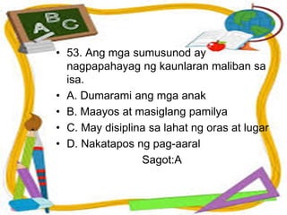 • 53. Ang mga sumusunod ay
nagpapahayag ng kaunlaran maliban sa
isa.
• A. Dumarami ang mga anak
• B. Maayos at masiglang pamilya
• C. May disiplina sa lahat ng oras at lugar
• D. Nakatapos ng pag-aaral
Sagot:A
 