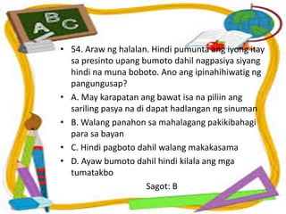 • 54. Araw ng halalan. Hindi pumunta ang iyong itay
sa presinto upang bumoto dahil nagpasiya siyang
hindi na muna boboto. Ano ang ipinahihiwatig ng
pangungusap?
• A. May karapatan ang bawat isa na piliin ang
sariling pasya na di dapat hadlangan ng sinuman
• B. Walang panahon sa mahalagang pakikibahagi
para sa bayan
• C. Hindi pagboto dahil walang makakasama
• D. Ayaw bumoto dahil hindi kilala ang mga
tumatakbo
Sagot: B
 