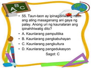 • 55. Taun-taon ay ipinagdiriwang natin
ang ating masaganang ani gaya ng
palay. Anong uri ng kaunalaran ang
ipinahihiwatig dito?
• A. Kaunlarang pampulitika
• B. Kaunlarang pangkabuhayan
• C. Kaunlarang pangkultura
• D. Kaunlarang pangedukasyon
Sagot: C
 