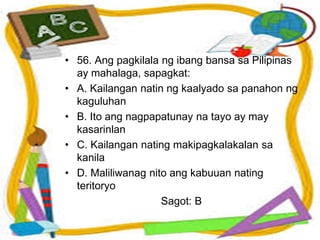 • 56. Ang pagkilala ng ibang bansa sa Pilipinas
ay mahalaga, sapagkat:
• A. Kailangan natin ng kaalyado sa panahon ng
kaguluhan
• B. Ito ang nagpapatunay na tayo ay may
kasarinlan
• C. Kailangan nating makipagkalakalan sa
kanila
• D. Maliliwanag nito ang kabuuan nating
teritoryo
Sagot: B
 