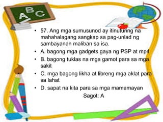 • 57. Ang mga sumusunod ay itinuturing na
mahahalagang sangkap sa pag-unlad ng
sambayanan maliban sa isa.
• A. bagong mga gadgets gaya ng PSP at mp4
• B. bagong tuklas na mga gamot para sa mga
sakit
• C. mga bagong likha at libreng mga aklat para
sa lahat
• D. sapat na kita para sa mga mamamayan
Sagot: A
 