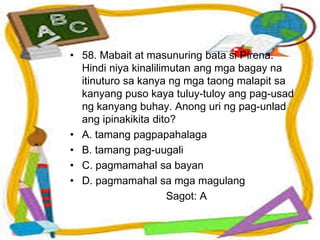 • 58. Mabait at masunuring bata si Pirena.
Hindi niya kinalilimutan ang mga bagay na
itinuturo sa kanya ng mga taong malapit sa
kanyang puso kaya tuluy-tuloy ang pag-usad
ng kanyang buhay. Anong uri ng pag-unlad
ang ipinakikita dito?
• A. tamang pagpapahalaga
• B. tamang pag-uugali
• C. pagmamahal sa bayan
• D. pagmamahal sa mga magulang
Sagot: A
 