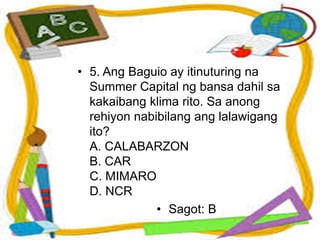 • 5. Ang Baguio ay itinuturing na
Summer Capital ng bansa dahil sa
kakaibang klima rito. Sa anong
rehiyon nabibilang ang lalawigang
ito?
A. CALABARZON
B. CAR
C. MIMARO
D. NCR
• Sagot: B
 