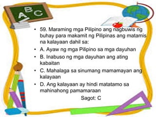• 59. Maraming mga Pilipino ang nagbuwis ng
buhay para makamit ng Pilipinas ang matamis
na kalayaan dahil sa:
• A. Ayaw ng mga Pilipino sa mga dayuhan
• B. Inabuso ng mga dayuhan ang ating
kabaitan
• C. Mahalaga sa sinumang mamamayan ang
kalayaan
• D. Ang kalayaan ay hindi matatamo sa
mahinahong pamamaraan
Sagot: C
 