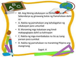 • 60. Ang libreng edukasyon sa Elementarya at
Sekondarya ay ginawang batas ng Pamahalaan dahil
sa:
• A. Nakita ng pamahalaan ang kahalagahan ng
edukasyon para umunlad
• B. Maraming mga kabataan ang hindi
makapagtapos dahil sa kahirapan
• C. Nakita ng mga mambabatas na ito ay isang
paraan para sumikat
• D. Nakita ng pamahalaan na maraming Pilipino ang
mangmang
Sagot: A
 