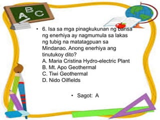 • 6. Isa sa mga pinagkukunan ng bansa
ng enerhiya ay nagmumula sa lakas
ng tubig na matatagpuan sa
Mindanao. Anong enerhiya ang
tinutukoy dito?
A. Maria Cristina Hydro-electric Plant
B. Mt. Apo Geothermal
C. Tiwi Geothermal
D. Nido Oilfields
• Sagot: A
 