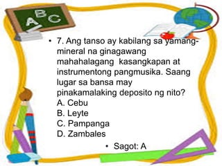 • 7. Ang tanso ay kabilang sa yamang-
mineral na ginagawang
mahahalagang kasangkapan at
instrumentong pangmusika. Saang
lugar sa bansa may
pinakamalaking deposito ng nito?
A. Cebu
B. Leyte
C. Pampanga
D. Zambales
• Sagot: A
 