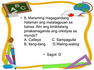 • 8. Maraming magagandang
halaman ang matatagpuan sa
bansa. Alin ang kinikilalang
pinakamaganda ang orkidyas sa
mundo?
A. Catleya C. Sampaguita
B. Ilang-ilang D.Waling-waling
• Sagot: D
 