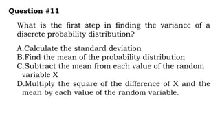 What is the first step in finding the variance of a
discrete probability distribution?
Question #11
A.Calculate the standard deviation
B.Find the mean of the probability distribution
C.Subtract the mean from each value of the random
variable X
D.Multiply the square of the difference of X and the
mean by each value of the random variable.
 