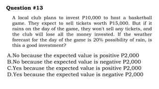 A local club plans to invest P10,000 to host a basketball
game. They expect to sell tickets worth P15,000. But if it
rains on the day of the game, they won't sell any tickets, and
the club will lose all the money invested. If the weather
forecast for the day of the game is 20% possibility of rain, is
this a good investment?
Question #13
A.No because the expected value is positive P2,000
B.No because the expected value is negative P2,000
C.Yes because the expected value is positive P2,000
D.Yes because the expected value is negative P2,000
 