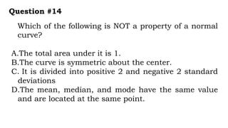 Which of the following is NOT a property of a normal
curve?
Question #14
A.The total area under it is 1.
B.The curve is symmetric about the center.
C. It is divided into positive 2 and negative 2 standard
deviations
D.The mean, median, and mode have the same value
and are located at the same point.
 