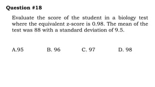 Evaluate the score of the student in a biology test
where the equivalent z-score is 0.98. The mean of the
test was 88 with a standard deviation of 9.5.
Question #18
A.95 B. 96 C. 97 D. 98
 