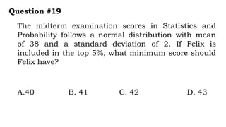 The midterm examination scores in Statistics and
Probability follows a normal distribution with mean
of 38 and a standard deviation of 2. If Felix is
included in the top 5%, what minimum score should
Felix have?
Question #19
A.40 B. 41 C. 42 D. 43
 