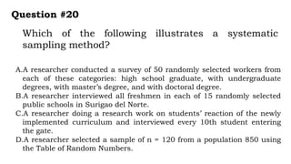 Which of the following illustrates a systematic
sampling method?
Question #20
A.A researcher conducted a survey of 50 randomly selected workers from
each of these categories: high school graduate, with undergraduate
degrees, with master’s degree, and with doctoral degree.
B.A researcher interviewed all freshmen in each of 15 randomly selected
public schools in Surigao del Norte.
C.A researcher doing a research work on students’ reaction of the newly
implemented curriculum and interviewed every 10th student entering
the gate.
D.A researcher selected a sample of n = 120 from a population 850 using
the Table of Random Numbers.
 