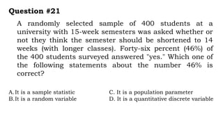 A randomly selected sample of 400 students at a
university with 15-week semesters was asked whether or
not they think the semester should be shortened to 14
weeks (with longer classes). Forty-six percent (46%) of
the 400 students surveyed answered "yes." Which one of
the following statements about the number 46% is
correct?
Question #21
A.It is a sample statistic C. It is a population parameter
B.It is a random variable D. It is a quantitative discrete variable
 