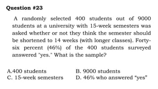 A randomly selected 400 students out of 9000
students at a university with 15-week semesters was
asked whether or not they think the semester should
be shortened to 14 weeks (with longer classes). Forty-
six percent (46%) of the 400 students surveyed
answered "yes." What is the sample?
Question #23
A.400 students B. 9000 students
C. 15-week semesters D. 46% who answered “yes”
 