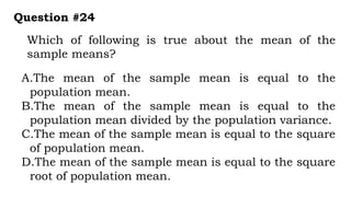 Which of following is true about the mean of the
sample means?
Question #24
A.The mean of the sample mean is equal to the
population mean.
B.The mean of the sample mean is equal to the
population mean divided by the population variance.
C.The mean of the sample mean is equal to the square
of population mean.
D.The mean of the sample mean is equal to the square
root of population mean.
 